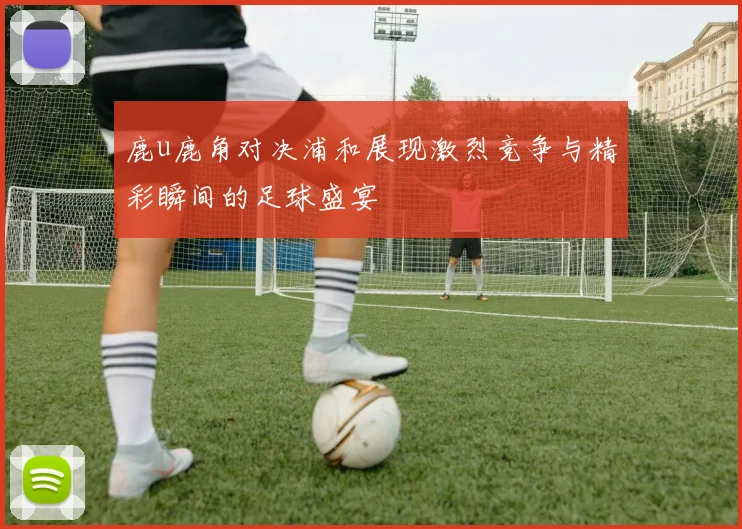 鹿u鹿角对决浦和展现激烈竞争与精彩瞬间的足球盛宴