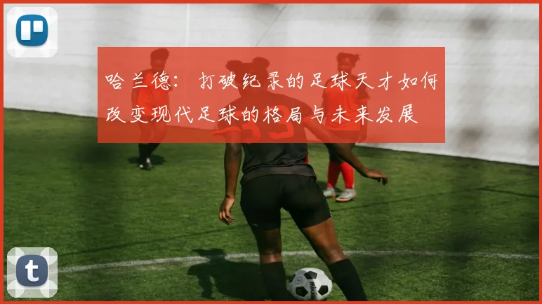 哈兰德：打破纪录的足球天才如何改变现代足球的格局与未来发展